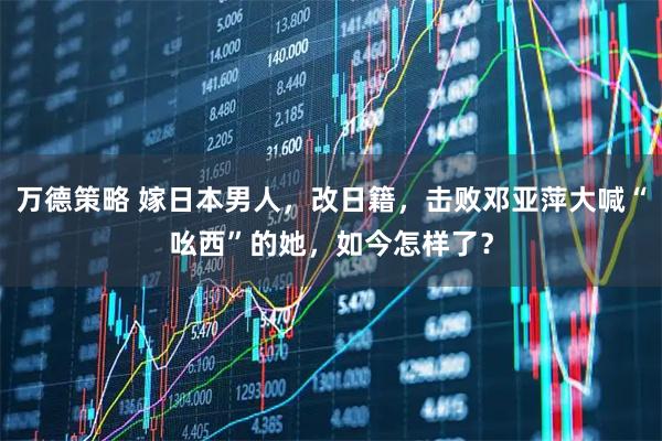 万德策略 嫁日本男人，改日籍，击败邓亚萍大喊“吆西”的她，如今怎样了？