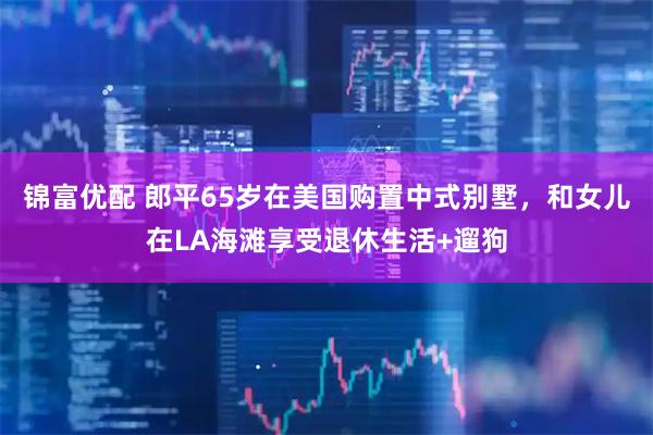锦富优配 郎平65岁在美国购置中式别墅，和女儿在LA海滩享受退休生活+遛狗