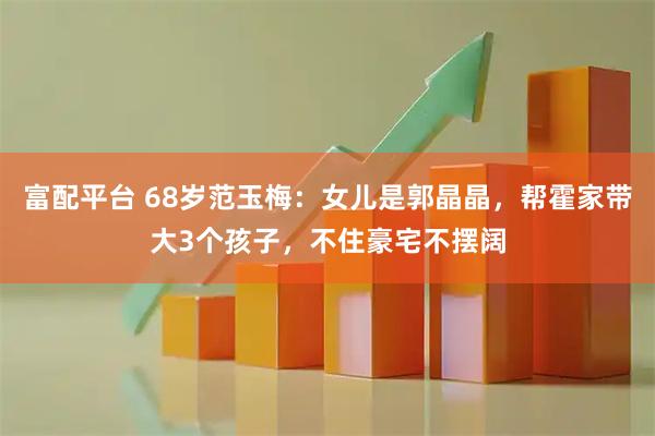 富配平台 68岁范玉梅：女儿是郭晶晶，帮霍家带大3个孩子，不住豪宅不摆阔