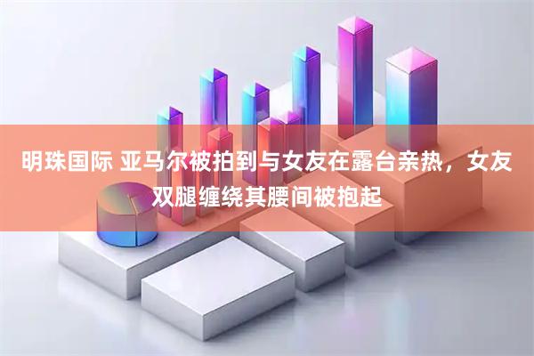 明珠国际 亚马尔被拍到与女友在露台亲热，女友双腿缠绕其腰间被抱起
