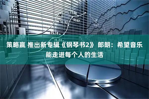 策略赢 推出新专辑《钢琴书2》 郎朗：希望音乐能走进每个人的生活