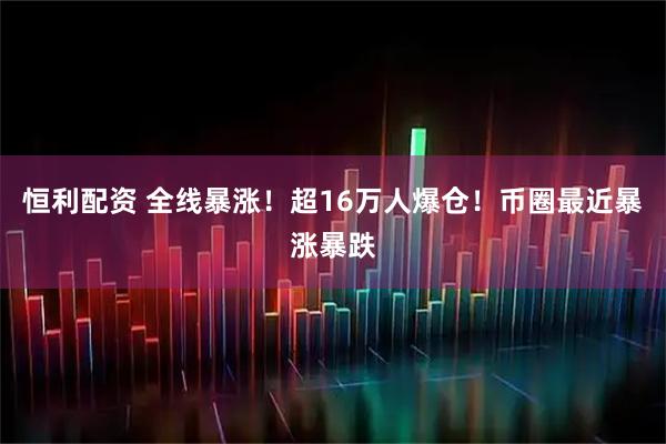 恒利配资 全线暴涨！超16万人爆仓！币圈最近暴涨暴跌