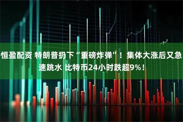 恒盈配资 特朗普扔下“重磅炸弹”！集体大涨后又急速跳水 比特币24小时跌超9%！
