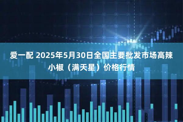 爱一配 2025年5月30日全国主要批发市场高辣小椒（满天星）价格行情