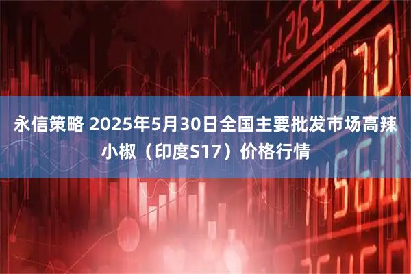 永信策略 2025年5月30日全国主要批发市场高辣小椒（印度S17）价格行情