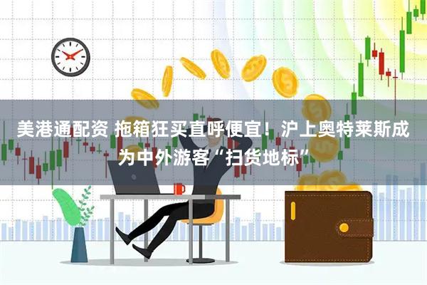 美港通配资 拖箱狂买直呼便宜！沪上奥特莱斯成为中外游客“扫货地标”