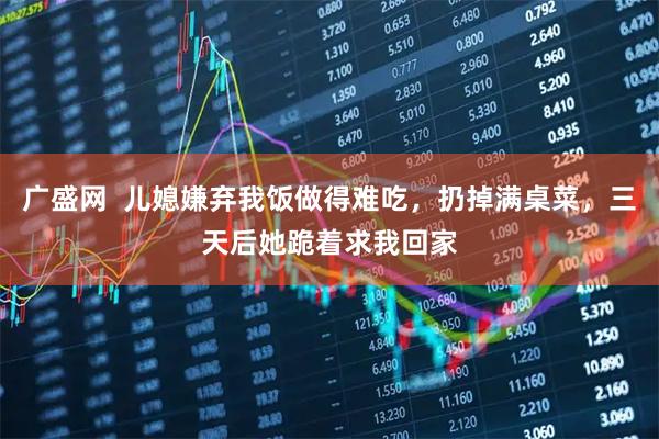 广盛网  儿媳嫌弃我饭做得难吃，扔掉满桌菜，三天后她跪着求我回家