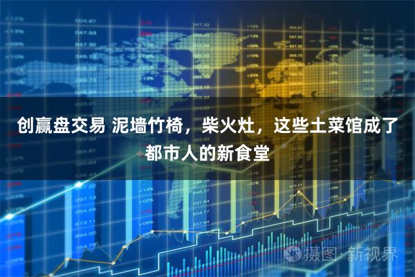 创赢盘交易 泥墙竹椅，柴火灶，这些土菜馆成了都市人的新食堂