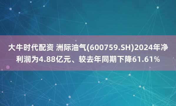大牛时代配资 洲际油气(600759.SH)2024年净利润为4.88亿元、较去年同期下降61.61%