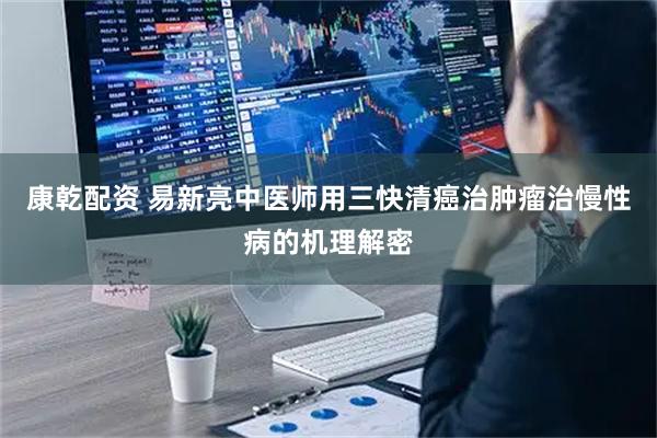 康乾配资 易新亮中医师用三快清癌治肿瘤治慢性病的机理解密