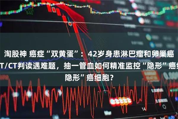 淘股神 癌症“双黄蛋”:42岁身患淋巴瘤和卵巢癌,PET/CT判读遇难题,抽一管血如何精准监控“隐形”癌细胞?
