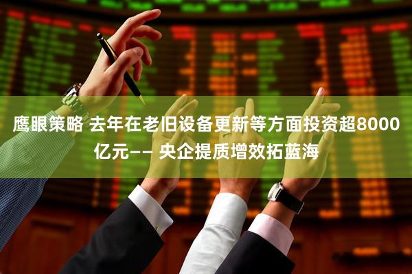 鹰眼策略 去年在老旧设备更新等方面投资超8000亿元—— 央企提质增效拓蓝海
