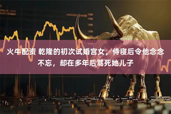 火牛配资 乾隆的初次试婚宫女,侍寝后令他念念不忘,却在多年后骂死她儿子
