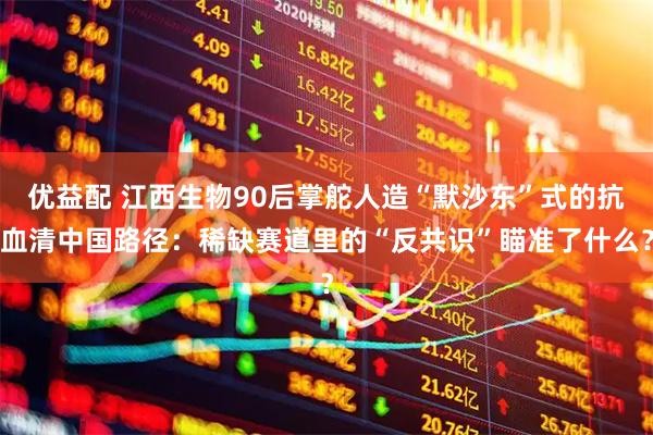 优益配 江西生物90后掌舵人造“默沙东”式的抗血清中国路径：稀缺赛道里的“反共识”瞄准了什么？