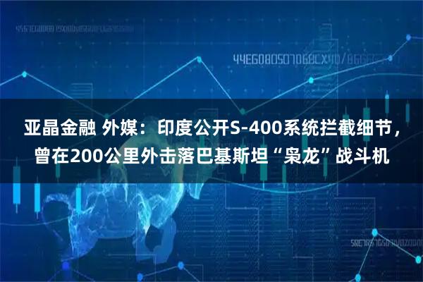 亚晶金融 外媒：印度公开S-400系统拦截细节，曾在200公里外击落巴基斯坦“枭龙”战斗机