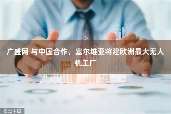 广盛网 与中国合作，塞尔维亚将建欧洲最大无人机工厂